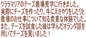 クララマリアのチーズ農場見学に行きました。 実際にチーズを作ったり、牛にえさやりをしたりと 農場のお仕事について知る貴重な体験でした。 また、チーズを試食した後は学んだオランダ語を 用いてチーズを買いました！