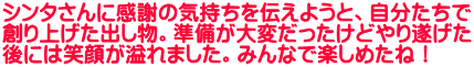 シンタさんに感謝の気持ちを伝えようと、自分たちで 創り上げた出し物。準備が大変だったけどやり遂げた 後には笑顔が溢れました。みんなで楽しめたね！