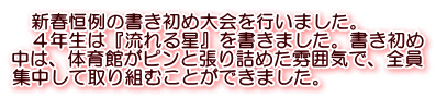 　新春恒例の書き初め大会を行いました。 　４年生は『流れる星』を書きました。書き初め 中は、体育館がピンと張り詰めた雰囲気で、全員 集中して取り組むことができました。