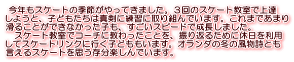  今年もスケートの季節がやってきました。３回のスケート教室で上達 しようと、子どもたちは真剣に練習に取り組んでいます。これまであまり 滑ることができなかった子も、すごいスピードで成長しました。 　スケート教室でコーチに教わったことを、振り返るために休日を利用 してスケートリンクに行く子どももいます。オランダの冬の風物詩とも 言えるスケートを思う存分楽しんでいます。