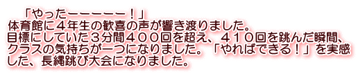 　「やったーーーーー！」 体育館に４年生の歓喜の声が響き渡りました。 目標にしていた３分間４００回を超え、４１０回を跳んだ瞬間、 クラスの気持ちが一つになりました。「やればできる！」を実感 した、長縄跳び大会になりました。