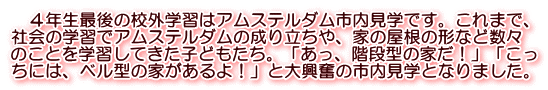 　４年生最後の校外学習はアムステルダム市内見学です。これまで、 社会の学習でアムステルダムの成り立ちや、家の屋根の形など数々 のことを学習してきた子どもたち。「あっ、階段型の家だ！」「こっ ちには、ベル型の家があるよ！」と大興奮の市内見学となりました。