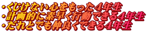 ・くじけない心をもった4年生 ・計画的に素早く行動できる4年生 ・だれとでも仲良くできる4年生