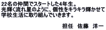 22名の仲間でスタートした4年生。 光輝く流れ星のように、個性をキラキラ輝かせて 学校生活に取り組んでいきます。 　　　　　　　　　　　　　　　　 　　　　　　　　　　　　　　　　担任　佐藤　洋一