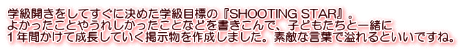 学級開きをしてすぐに決めた学級目標の『SHOOTING STAR』。 よかったことやうれしかったことなどを書きこんで、子どもたちと一緒に １年間かけて成長していく掲示物を作成しました。素敵な言葉で溢れるといいですね。