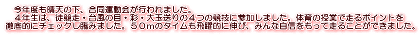 　今年度も晴天の下、合同運動会が行われました。 　４年生は、徒競走・台風の目・彩・大玉送りの４つの競技に参加しました。体育の授業で走るポイントを 徹底的にチェックし臨みました。５０ｍのタイムも飛躍的に伸び、みんな自信をもって走ることができました。