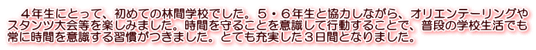 　４年生にとって、初めての林間学校でした。５・６年生と協力しながら、オリエンテーリングや スタンツ大会等を楽しみました。時間を守ることを意識して行動することで、普段の学校生活でも 常に時間を意識する習慣がつきました。とても充実した３日間となりました。