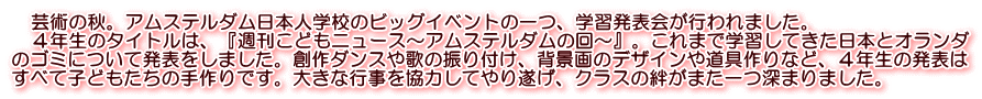 　芸術の秋。アムステルダム日本人学校のビッグイベントの一つ、学習発表会が行われました。 　４年生のタイトルは、『週刊こどもニュース～アムステルダムの回～』。これまで学習してきた日本とオランダ のゴミについて発表をしました。創作ダンスや歌の振り付け、背景画のデザインや道具作りなど、４年生の発表は すべて子どもたちの手作りです。大きな行事を協力してやり遂げ、クラスの絆がまた一つ深まりました。