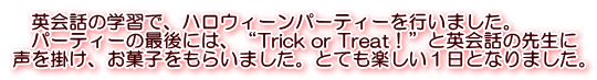 　英会話の学習で、ハロウィーンパーティーを行いました。 　パーティーの最後には、“Trick or Treat！”と英会話の先生に 声を掛け、お菓子をもらいました。とても楽しい１日となりました。