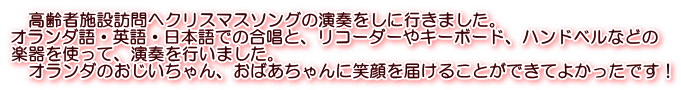 　高齢者施設訪問へクリスマスソングの演奏をしに行きました。 オランダ語・英語・日本語での合唱と、リコーダーやキーボード、ハンドベルなどの 楽器を使って、演奏を行いました。 　オランダのおじいちゃん、おばあちゃんに笑顔を届けることができてよかったです！