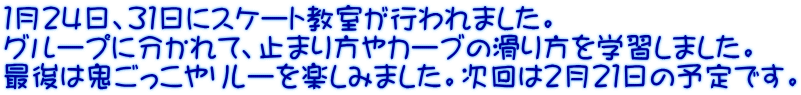 １月２４日、３１日にスケート教室が行われました。 グループに分かれて、止まり方やカーブの滑り方を学習しました。 最後は鬼ごっこやリレーを楽しみました。次回は２月２１日の予定です。