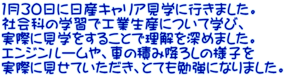 １月３０日に日産キャリア見学に行きました。 社会科の学習で工業生産について学び、 実際に見学をすることで理解を深めました。 エンジンルームや、車の積み降ろしの様子を 実際に見せていただき、とても勉強になりました。