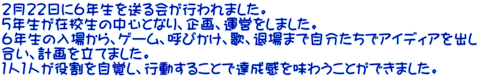 ２月２２日に６年生を送る会が行われました。 ５年生が在校生の中心となり、企画、運営をしました。 ６年生の入場から、ゲーム、呼びかけ、歌、退場まで自分たちでアイディアを出し 合い、計画を立てました。 １人１人が役割を自覚し、行動することで達成感を味わうことができました。