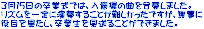 ３月１５日の卒業式では、入退場の曲を合奏しました。 リズムを一定に演奏することが難しかったですが、無事に 役目を果たし、卒業生を見送ることができました。