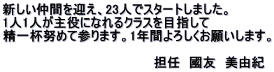 新しい仲間を迎え、23人でスタートしました。 1人1人が主役になれるクラスを目指して 精一杯努めて参ります。1年間よろしくお願いします。 　　　　　　　　　　　　　　　　　　 　　　　　　　　　　　　　　　　　担任　國友　美由紀