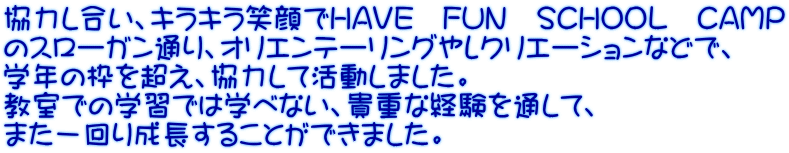 協力し合い、キラキラ笑顔でHAVE　FUN　SCHOOL　CAMP のスローガン通り、オリエンテーリングやレクリエーションなどで、 学年の枠を超え、協力して活動しました。 教室での学習では学べない、貴重な経験を通して、 また一回り成長することができました。