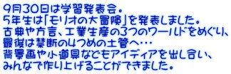 ９月３０日は学習発表会。 ５年生は「モリオの大冒険」を発表しました。 古典や方言、工業生産の３つのワールドをめぐり、 最後は禁断の４つめの土管へ・・・ 背景画や小道具などもアイディアを出し合い、 みんなで作り上げることができました。