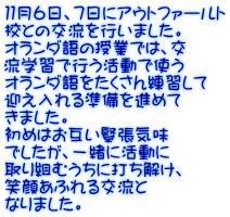 １１月６日、７日にアウトファールト 校との交流を行いました。 オランダ語の授業では、交 流学習で行う活動で使う オランダ語をたくさん練習して 迎え入れる準備を進めて きました。 初めはお互い緊張気味 でしたが、一緒に活動に 取り組むうちに打ち解け、 笑顔あふれる交流と なりました。