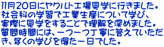 １１月２０日にヤクルト工場見学に行きました。 社会科の学習で工業生産について学び、 実際に見学をすることで理解を深めました。 質問時間には、一つ一つ丁寧に答えていただ き、多くの学びを得た一日でした。