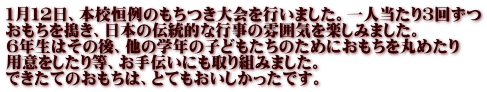 １月１２日、本校恒例のもちつき大会を行いました。一人当たり３回ずつ おもちを搗き、日本の伝統的な行事の雰囲気を楽しみました。 ６年生はその後、他の学年の子どもたちのためにおもちを丸めたり 用意をしたり等、お手伝いにも取り組みました。 できたてのおもちは、とてもおいしかったです。