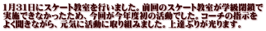 １月３１日にスケート教室を行いました。前回のスケート教室が学級閉鎖で 実施できなかったため、今回が今年度初の活動でした。コーチの指示を よく聞きながら、元気に活動に取り組みました。上達ぶりが光ります。