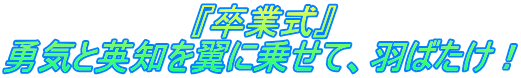 　　　　　　　　『卒業式』 勇気と英知を翼に乗せて、羽ばたけ！