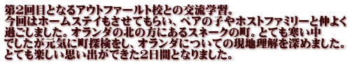 第２回目となるアウトファールト校との交流学習。 今回はホームステイもさせてもらい、ペアの子やホストファミリーと仲よく 過ごしました。オランダの北の方にあるスネークの町。とても寒い中 でしたが元気に町探検をし、オランダについての現地理解を深めました。 とても楽しい思い出ができた２日間となりました。