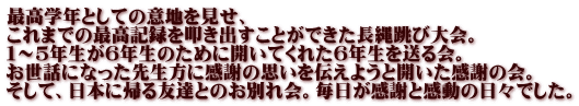 最高学年としての意地を見せ、 これまでの最高記録を叩き出すことができた長縄跳び大会。 １～５年生が６年生のために開いてくれた６年生を送る会。 お世話になった先生方に感謝の思いを伝えようと開いた感謝の会。 そして、日本に帰る友達とのお別れ会。毎日が感謝と感動の日々でした。