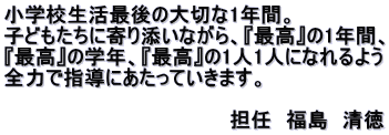 小学校生活最後の大切な1年間。 子どもたちに寄り添いながら、『最高』の1年間、 『最高』の学年、『最高』の1人1人になれるよう 全力で指導にあたっていきます。  　　　　　　　　　　　　　　　　担任　福島　清徳