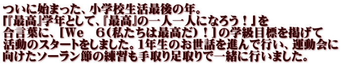 ついに始まった、小学校生活最後の年。 「『最高』学年として、『最高』の一人一人になろう！」を 合言葉に、［We　６(私たちは最高だ)！］の学級目標を掲げて 活動のスタートをしました。１年生のお世話を進んで行い、運動会に 向けたソーラン節の練習も手取り足取りで一緒に行いました。