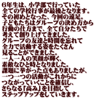 ６年生は、小学部で行っていた 全ての学校行事が最後となります。 その初めとなった、今回の遠足。 子どもたちはグループの決め方から 行動の仕方まで、全て自分たちで 考えて創り上げてきました。 グループの友達と時間を忘れて 全力で活動する姿をたくさん 見ることができました。 一人一人の笑顔が輝く、 素敵なひと時となりました。 課題に挙がった点もありましたが、 一つ一つの活動がこれからに つながっていくことを確信し、 さらなる「高み」を目指して ステップアップをしていきます。