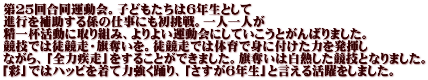 第２５回合同運動会。子どもたちは６年生として 進行を補助する係の仕事にも初挑戦。一人一人が 精一杯活動に取り組み、よりよい運動会にしていこうとがんばりました。 競技では徒競走・旗奪いを。徒競走では体育で身に付けた力を発揮し ながら、「全力疾走」をすることができました。旗奪いは白熱した競技となりました。 「彩」ではハッピを着て力強く踊り、「さすが６年生」と言える活躍をしました。