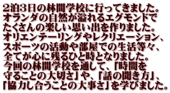 ２泊３日の林間学校に行ってきました。 オランダの自然が溢れるエグモンドで たくさんの楽しい思い出を作りました。 オリエンテーリングやレクリエーション、 スポーツの活動や部屋での生活等々、 全てが心に残るひと時となりました。 今回の林間学校を通して、「時間を 守ることの大切さ」や、「話の聞き方」、 「協力し合うことの大事さ」を学びました。
