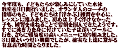 今年度も、子どもたちが楽しみにしていた水泳 教室を３日間行いました。オランダ人のコーチの 指導のもと、子どもたちは「浮かぶ」練習を中心に、 レッスンに臨みました。初めは上手く浮けなかった 子も、練習を重ねることで要領を掴んできたようです。 すでに泳ぎ方を身に付けていた子は深いプールに 行き、さらに難易度の高いメニューに取り組みました。 ３日間という短い期間でしたが、確実な上達に繋がる 有意義な時間となりました。