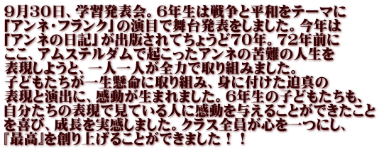 ９月３０日、学習発表会。６年生は戦争と平和をテーマに 「アンネ・フランク」の演目で舞台発表をしました。今年は 「アンネの日記」が出版されてちょうど７０年。７２年前に ここ、アムステルダムで起こったアンネの苦難の人生を 表現しようと、一人一人が全力で取り組みました。 子どもたちが一生懸命に取り組み、身に付けた迫真の 表現と演出に、感動が生まれました。６年生の子どもたちも、 自分たちの表現で見ている人に感動を与えることができたこと を喜び、成長を実感しました。クラス全員が心を一つにし、 『最高』を創り上げることができました！！