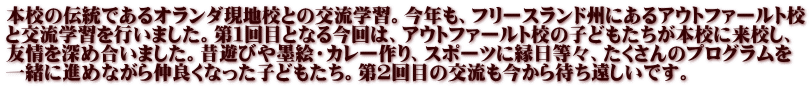 本校の伝統であるオランダ現地校との交流学習。今年も、フリースランド州にあるアウトファールト校 と交流学習を行いました。第１回目となる今回は、アウトファールト校の子どもたちが本校に来校し、 友情を深め合いました。昔遊びや墨絵・カレー作り、スポーツに縁日等々、たくさんのプログラムを 一緒に進めながら仲良くなった子どもたち。第２回目の交流も今から待ち遠しいです。