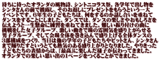 待ちに待ったオランダの風物詩、シントニコラス祭。各学年で出し物を シンタさんの前で披露し、そのお返しにプレゼントをもらうという一大 イベントです。６年生の子どもたちは、何をするのか話し合いを重ねて ダンスをすることにしました。ダンスでは、ダンスの楽しさやおもしろさを 伝えようと一生懸命に練習を重ねてきました。難しい振り付けの曲に 挑戦をした女子グループ、激しい動きで場の雰囲気を盛り上がらせる 男子グループ、そして会場全体を巻き込んで盛り上げる全体ダンスの ３部構成をつくり、当日は他の学年の子どもたちやピットさん、シンタさん まで踊りだすというとても熱気のある盛り上がりとなりました。やりきった 子どもたちの表情からは、『最高』に楽しんだ様子が伝わってきました。 オランダでの楽しい思い出の１ページをつくることができました。