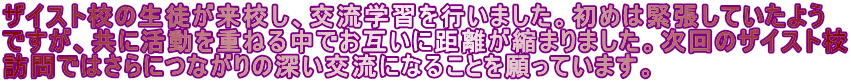 ザイスト校の生徒が来校し、交流学習を行いました。初めは緊張していたよう ですが、共に活動を重ねる中でお互いに距離が縮まりました。次回のザイスト校 訪問ではさらにつながりの深い交流になることを願っています。