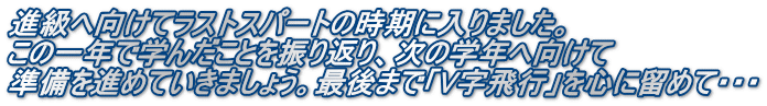 進級へ向けてラストスパートの時期に入りました。 この一年で学んだことを振り返り、次の学年へ向けて 準備を進めていきましょう。最後まで「V字飛行」を心に留めて・・・