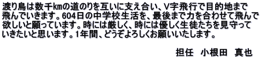 渡り鳥は数千㎞の道のりを互いに支え合い、V字飛行で目的地まで 飛んでいきます。604日の中学校生活を、最後まで力を合わせて飛んで 欲しいと願っています。時には厳しく、時には優しく生徒たちを見守って いきたいと思います。1年間、どうぞよろしくお願いいたします。  　　　　　　　　　　　　　　　　　　　　　　　　　　　　担任　小根田　真也