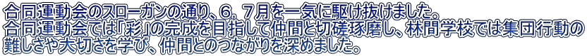 合同運動会のスローガンの通り、６，７月を一気に駆け抜けました。 合同運動会では「彩」の完成を目指して仲間と切磋琢磨し、林間学校では集団行動の 難しさや大切さを学び、仲間とのつながりを深めました。