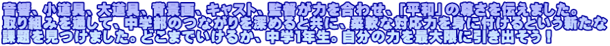 音響、小道具、大道具、背景画、キャスト、監督が力を合わせ、「平和」の尊さを伝えました。 取り組みを通して、中学部のつながりを深めると共に、柔軟な対応力を身に付けるという新たな 課題を見つけました。どこまでいけるか、中学１年生。自分の力を最大限に引き出そう！