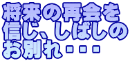 将来の再会を 信じ、しばしの お別れ・・・