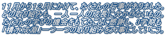 １１月から１２月にかけて、たくさんの行事がありました。 どの取り組みも、一人一人の成長に欠かせないもの。 たくさんの学びの機会をもてたことに感謝し、3学期も 「積水成淵」一つ一つの取り組みを大事にしていこう。