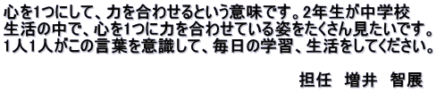 心を1つにして、力を合わせるという意味です。2年生が中学校 生活の中で、心を1つに力を合わせている姿をたくさん見たいです。 1人1人がこの言葉を意識して、毎日の学習、生活をしてください。 　　　　　　　　　　　　　　　　　　　　　　　　　 　　　　　　　　　　　　　　　　　　　　　　　　　　担任　増井　智展