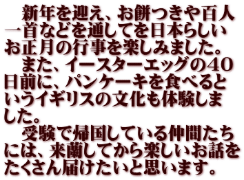 　新年を迎え、お餅つきや百人 一首などを通してを日本らしい お正月の行事を楽しみました。 　また、イースターエッグの40 日前に、パンケーキを食べると いうイギリスの文化も体験しま した。 　受験で帰国している仲間たち には、来蘭してから楽しいお話を たくさん届けたいと思います。