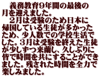 　義務教育9年間の最後の 月を迎えました。 　2月は受験のため日本に 帰国している生徒が多かった ため、少人数での学校生活で した。3月は受験を終えた生徒 が少しずつ来蘭し、久しぶりに 皆で時間を共にすることができ ました。残された時間を全力で 楽しみました。