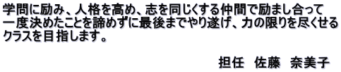 学問に励み、人格を高め、志を同じくする仲間で励まし合って 一度決めたことを諦めずに最後までやり遂げ、力の限りを尽くせる クラスを目指します。 　 　　　　　　　　　　　　　　　　　　　　　　　　担任　佐藤　奈美子