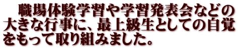 　職場体験学習や学習発表会などの 大きな行事に、最上級生としての自覚 をもって取り組みました。