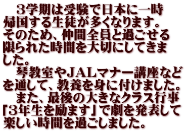 　3学期は受験で日本に一時 帰国する生徒が多くなります。 そのため、仲間全員と過ごせる 限られた時間を大切にしてきま した。 　琴教室やJALマナー講座など を通して、教養を身に付けました。 　また、最後の大きなクラス行事 「3年生を励ます」で劇を発表して 楽しい時間を過ごしました。